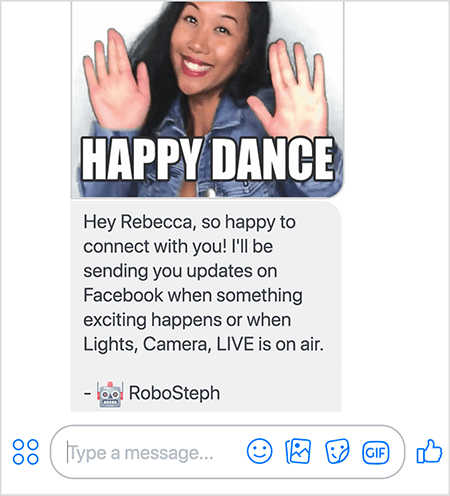 Это снимок экрана робота-мессенджера Стефани Лю РобоСтеф. Вверху находится гифка танцующей Стефани. Стефани - азиатка. Ее черные волосы ниспадают ниже плеч, на ней макияж и джинсовая куртка. Она улыбается, подняв руки вверх ладонями наружу. Белый текст внизу GIF говорит «Happy Dance». Под гифкой RoboSteph отправил пользователю следующее сообщение: «Привет, Ребекка, так рада связаться с тобой! Я буду присылать вам обновления на Facebook, когда произойдет что-нибудь интересное или когда в эфире «Свет, камера, прямая трансляция». - РобоСтеф ». Ниже этого изображения находится место для ввода ответа в Facebook Messenger.