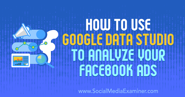 Как использовать Google Data Studio для анализа вашей рекламы в Facebook. Автор: Карли Айс в Social Media Examiner.